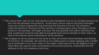  The colours that I used on my main product were transferred over to my ancillary products as
the main link between the products. As the neon colours used for the band members
close ups of them singing the song matched the linework of the art. This created a
collective identity in the band as they all had a corresponding colour throughout all the
products. For example, the singer was blue, the bass guitarist was yellow and lead was
pink. Audiences would thus be able to recognise each band member to their colour, as
well as the mise-en-scene matching for all my products.
 The imagery for all my products is the same as they all contain band members and themes
of romance. For example, the artwork on my inside panel is a heart, keeping with a similar
use of symbolism in my music video. In the video I used roses but for the digipak it was a
heart. Both are used to have connotations of love and romance, intertwined with the
darkness to hint at a breakup or lost love.
 The colours that I used on my main product were transferred over to my ancillary products as
the main link between the products. As the neon colours used for the band members
close ups of them singing the song matched the linework of the art. This created a
collective identity in the band as they all had a corresponding colour throughout all the
products. For example, the singer was blue, the bass guitarist was yellow and lead was
pink. Audiences would thus be able to recognise each band member to their colour, as
well as the mise-en-scene matching for all my products.
 The imagery for all my products is the same as they all contain band members and themes
of romance. For example, the artwork on my inside panel is a heart, keeping with a similar
use of symbolism in my music video. In the video I used roses but for the digipak it was a
heart. Both are used to have connotations of love and romance, intertwined with the
darkness to hint at a breakup or lost love.
 
