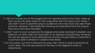  I did not include any of the images from my narrative parts of my music video as
they would only solely relate to that song rather then the album as a whole. I
also didn’t want to spoil the song to audiences who may have only seen those
products. However, I did implement drawing of screenshots from the song as
they are of the band members.
 I didn’t want to over complicate the Digipak and poster and kept it simplistic as a
reflection of other indie rock texts seen in my research and planning. However,
this can be argued to have restricted me as even though there is a clear link it
could have been furthered if I added more detail.
 On the poster I put that it featured the song “rise” which is used to promote my
music video. This was also placed at the top of the digipak to show its
importance.
 I did not include any of the images from my narrative parts of my music video as
they would only solely relate to that song rather then the album as a whole. I
also didn’t want to spoil the song to audiences who may have only seen those
products. However, I did implement drawing of screenshots from the song as
they are of the band members.
 I didn’t want to over complicate the Digipak and poster and kept it simplistic as a
reflection of other indie rock texts seen in my research and planning. However,
this can be argued to have restricted me as even though there is a clear link it
could have been furthered if I added more detail.
 On the poster I put that it featured the song “rise” which is used to promote my
music video. This was also placed at the top of the digipak to show its
importance.
 