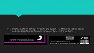  To create a subtle link between my poster and digipak I used the same website address
and record label in order to create consistency between the products:

 To create a subtle link between my poster and digipak I used the same website address
and record label in order to create consistency between the products:

 