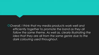 Overall, I think that my media products work well and
efficiently together to promote the band as they all
follow the same theme. As well as, clearly illustrating the
idea that they are all from the same genre due to the
dark colouring used throughout.
Overall, I think that my media products work well and
efficiently together to promote the band as they all
follow the same theme. As well as, clearly illustrating the
idea that they are all from the same genre due to the
dark colouring used throughout.
 