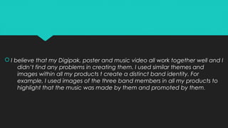  I believe that my Digipak, poster and music video all work together well and I
didn’t find any problems in creating them. I used similar themes and
images within all my products t create a distinct band identity. For
example, I used images of the three band members in all my products to
highlight that the music was made by them and promoted by them.
 I believe that my Digipak, poster and music video all work together well and I
didn’t find any problems in creating them. I used similar themes and
images within all my products t create a distinct band identity. For
example, I used images of the three band members in all my products to
highlight that the music was made by them and promoted by them.
 