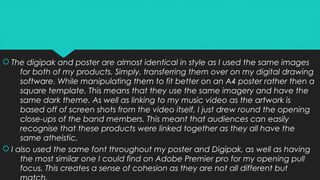  The digipak and poster are almost identical in style as I used the same images
for both of my products. Simply, transferring them over on my digital drawing
software. While manipulating them to fit better on an A4 poster rather then a
square template. This means that they use the same imagery and have the
same dark theme. As well as linking to my music video as the artwork is
based off of screen shots from the video itself, I just drew round the opening
close-ups of the band members. This meant that audiences can easily
recognise that these products were linked together as they all have the
same atheistic.
 I also used the same font throughout my poster and Digipak, as well as having
the most similar one I could find on Adobe Premier pro for my opening pull
focus. This creates a sense of cohesion as they are not all different but
 The digipak and poster are almost identical in style as I used the same images
for both of my products. Simply, transferring them over on my digital drawing
software. While manipulating them to fit better on an A4 poster rather then a
square template. This means that they use the same imagery and have the
same dark theme. As well as linking to my music video as the artwork is
based off of screen shots from the video itself, I just drew round the opening
close-ups of the band members. This meant that audiences can easily
recognise that these products were linked together as they all have the
same atheistic.
 I also used the same font throughout my poster and Digipak, as well as having
the most similar one I could find on Adobe Premier pro for my opening pull
focus. This creates a sense of cohesion as they are not all different but
 