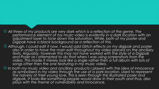  All three of my products are very dark which is a reflection of the genre. The
performance element of my music video is evidently in a dark location with an
adjustment layer to tone down the saturation. While, both of my poster and
Digipak have a black background as a reflection of this.
 Although, I could edit it now, I would add Glitch effects on my digipak and poster
also in order to have the main edit throughout my video placed on the ancillary
texts. Arguably, however this may not have worked with the style of a Digipak
and Poser as I attempted to do that when I was using screenshots from the
video. This made it merely look like a single rather then a full album with lots of
songs other then the one featuring in my music video.
 In both my music video and ancillary products I played with the idea of innocence
as symbolised in my video through the use of a park location. Used to represent
the naivety of their young love, this is seen through the illustrated poser and
digipak. It looks like something people would draw in their youth and thus, also
plays with the theme of vulnerability and innocence.
 All three of my products are very dark which is a reflection of the genre. The
performance element of my music video is evidently in a dark location with an
adjustment layer to tone down the saturation. While, both of my poster and
Digipak have a black background as a reflection of this.
 Although, I could edit it now, I would add Glitch effects on my digipak and poster
also in order to have the main edit throughout my video placed on the ancillary
texts. Arguably, however this may not have worked with the style of a Digipak
and Poser as I attempted to do that when I was using screenshots from the
video. This made it merely look like a single rather then a full album with lots of
songs other then the one featuring in my music video.
 In both my music video and ancillary products I played with the idea of innocence
as symbolised in my video through the use of a park location. Used to represent
the naivety of their young love, this is seen through the illustrated poser and
digipak. It looks like something people would draw in their youth and thus, also
plays with the theme of vulnerability and innocence.
 