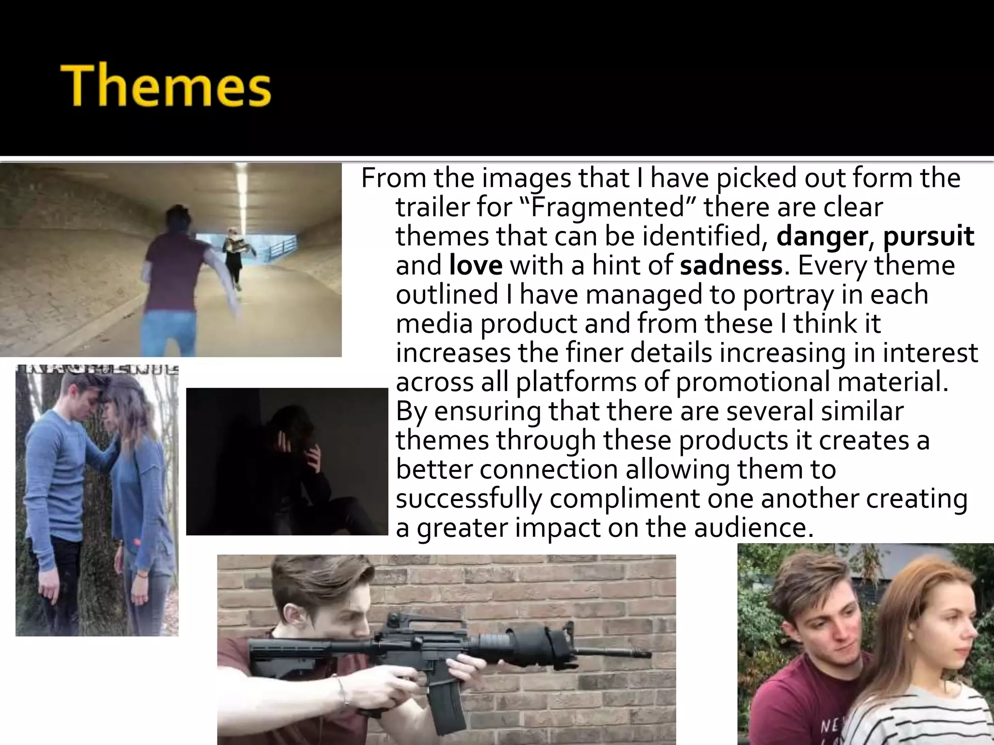 From the images that I have picked out form the
trailer for “Fragmented” there are clear
themes that can be identified, danger, pursuit
and love with a hint of sadness. Every theme
outlined I have managed to portray in each
media product and from these I think it
increases the finer details increasing in interest
across all platforms of promotional material.
By ensuring that there are several similar
themes through these products it creates a
better connection allowing them to
successfully compliment one another creating
a greater impact on the audience.
 