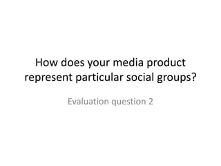How does your media product
represent particular social groups?
Evaluation question 2
 