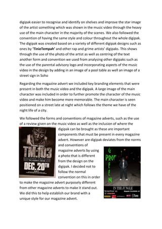 digipak easier to recognise and identify on shelves and improve the star image
of the artist something which was shown in the music video through the heavy
use of the main character in the majority of the scenes. We also followed the
convention of having the same style and colour throughout the whole digipak.
The digipak was created based on a variety of different digipak designs such as
ones by ‘TinieTempah’ and other rap and grime artists’ digipaks. This shows
through the use of the photo of the artist as well as centring of the text
another form and convention we used from analysing other digipaks such as
the use of the parental advisory logo and incorporating aspects of the music
video in the design by adding in an image of a pool table as well an image of a
street sign in Soho

Regarding the magazine advert we included key branding elements that were
present in both the music video and the digipak. A large image of the main
character was included in order to further promote the character of the music
video and make him become more memorable. The main character is seen
positioned on a street late at night which follows the theme we have of the
night life of a city.

We followed the forms and conventions of magazine adverts, such as the use
of a review given on the music video as well as the inclusion of where the
                         digipak can be brought as these are important
                         components that must be present in every magazine
                         advert. However are digipak deviates from the norms
                         and conventions of
                         magazine adverts by using
                         a photo that is different
                         from the design on the
                         digipak. I decided not to
                         follow the normal
                         convention on this in order
to make the magazine advert purposely different
from other magazine adverts to make it stand out.
We did this to help establish our brand with a
unique style for our magazine advert.
 
