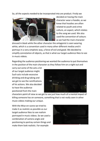 So, all the aspects needed to be incorporated into are product. Firstly we
                                                  decided on having the main
                                                  character wear a hoodie, as we
                                                  knew that hoodies are often
                                                  related to youth and crime
                                                  culture, an aspect, which relates
                                                  to the song we used. We also
                                                  used the convention of colours
                                                  as we had the main character
dressed in black while the other character the antagonist is seen wearing
white, which is a convention used in many other different medias and it
portrays in a very simplistic way, a force of evil and good. We decided to
simplify connotation of objects, as that is what our target audience likes to see
in music videos.

Regarding the audience positioning we wanted the audience to put themselves
in the position of the main character as they follow him on a night out and
carry out some of the acts a lot
of our target audience might.
Such acts include excessive
drinking and drug taking and
we get to see the ramifications
of his actions. We also decided
to have the audience
positioned from the main
characters point of view as we get to see just how much of a mental impact of
killing someone has on someone, something that is not really seen in other
music videos making our unique.

With the Mise-en-scene we tried to
make it as realistic as possible as our
target audience likes to see realism
portrayed in music videos. So we used a
combination of camera angle and
positioning to portray certain things and
make them look realistic. For example
 