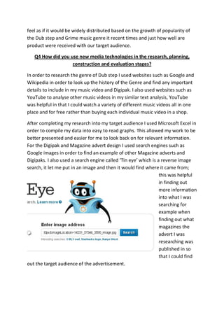 feel as if it would be widely distributed based on the growth of popularity of
the Dub step and Grime music genre it recent times and just how well are
product were received with our target audience.

   Q4 How did you use new media technologies in the research, planning,
                   construction and evaluation stages?

In order to research the genre of Dub step I used websites such as Google and
Wikipedia in order to look up the history of the Genre and find any important
details to include in my music video and Digipak. I also used websites such as
YouTube to analyse other music videos in my similar text analysis, YouTube
was helpful in that I could watch a variety of different music videos all in one
place and for free rather than buying each individual music video in a shop.

After completing my research into my target audience I used Microsoft Excel in
order to compile my data into easy to read graphs. This allowed my work to be
better presented and easier for me to look back on for relevant information.
For the Digipak and Magazine advert design I used search engines such as
Google images in order to find an example of other Magazine adverts and
Digipaks. I also used a search engine called ‘Tin eye’ which is a reverse image
search, it let me put in an image and then it would find where it came from;
                                                                 this was helpful
                                                                 in finding out
                                                                 more information
                                                                 into what I was
                                                                 searching for
                                                                 example when
                                                                 finding out what
                                                                 magazines the
                                                                 advert I was
                                                                 researching was
                                                                 published in so
                                                                 that I could find
out the target audience of the advertisement.
 