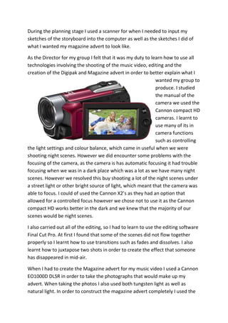 During the planning stage I used a scanner for when I needed to input my
sketches of the storyboard into the computer as well as the sketches I did of
what I wanted my magazine advert to look like.

As the Director for my group I felt that it was my duty to learn how to use all
technologies involving the shooting of the music video, editing and the
creation of the Digipak and Magazine advert in order to better explain what I
                                                             wanted my group to
                                                             produce. I studied
                                                             the manual of the
                                                             camera we used the
                                                             Cannon compact HD
                                                             cameras. I learnt to
                                                             use many of its in
                                                             camera functions
                                                             such as controlling
the light settings and colour balance, which came in useful when we were
shooting night scenes. However we did encounter some problems with the
focusing of the camera, as the camera is has automatic focusing it had trouble
focusing when we was in a dark place which was a lot as we have many night
scenes. However we resolved this buy shooting a lot of the night scenes under
a street light or other bright source of light, which meant that the camera was
able to focus. I could of used the Cannon X2’s as they had an option that
allowed for a controlled focus however we chose not to use it as the Cannon
compact HD works better in the dark and we knew that the majority of our
scenes would be night scenes.

I also carried out all of the editing, so I had to learn to use the editing software
Final Cut Pro. At first I found that some of the scenes did not flow together
properly so I learnt how to use transitions such as fades and dissolves. I also
learnt how to juxtapose two shots in order to create the effect that someone
has disappeared in mid-air.

When I had to create the Magazine advert for my music video I used a Cannon
EO1000D DLSR in order to take the photographs that would make up my
advert. When taking the photos I also used both tungsten light as well as
natural light. In order to construct the magazine advert completely I used the
 