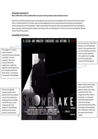Evaluation Question2
How effective isthe combination of your main product and ancillary texts?
One of mymediaproductswascreatingthe filmposterforSnowflake;thiswasone of the ancillary
texts.Creatingthe FilmPosterwasone probablyone of mymostfavourite momentsduringthis
entire productionof Snowflake.Ihadcreatedthe filmposterafterSnowflake(film/mainproduct)
was created,andseeingthe postercomingtolife asIworkedon itmore and more was great.Below
isthe final filmposter.
Snowflake FilmPoster:
As youcan see,The film
posterismainlyblack/
white,thisportraysthe
sense of darknessanda
verysinisterlookfor
the audience tojudge
the filmas beinga
horror/ thrillergenre.
The tagline “A clear
and innocent
conscience hasnothing
to FEAR” isin all
capitals,thisisto
ensure thatthe
audience readsthe
tagline,allowingthem
to interpretthe film
that ‘fear’iscertainly
involvedinSnowflake.
The Snow-globe
shownonthe film
posterwill truly stand
out to the audience,
makingthemwonder
couldthisbe a very
important/vital
objectinSnowflake,
and questionasto
whatit couldmean.
Again,blackand white
was usedinthe film
poster,butnowit was
usedthe title.The
majorityof the Title is
inwhite,incontrast
withthe blackwhich
seemstobeing
overcome bythe white.
Possiblymeaningthat
the ‘darkness’will/can
be overcome bythe
‘light’.
 
