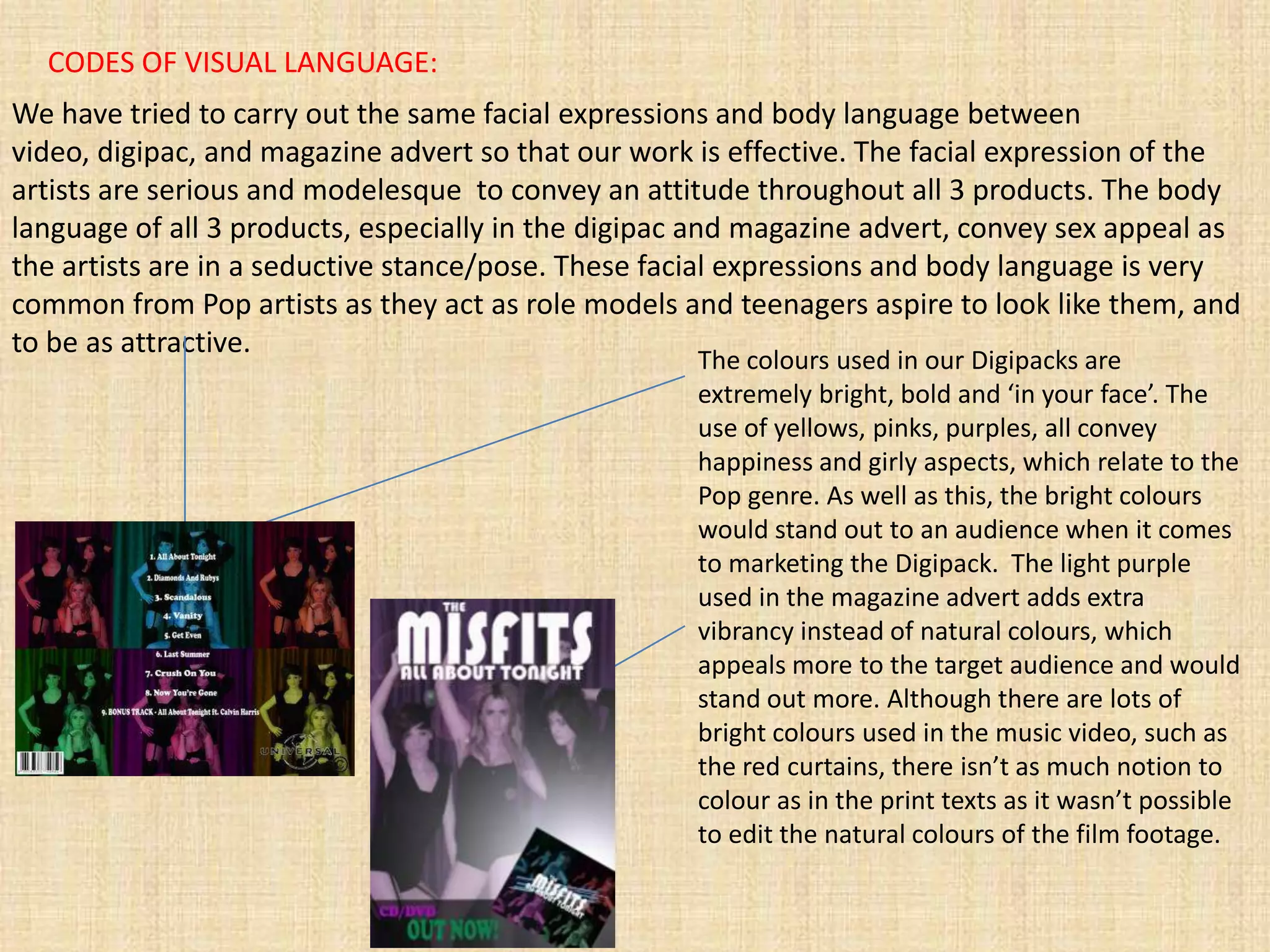 CODES OF VISUAL LANGUAGE:
We have tried to carry out the same facial expressions and body language between
video, digipac, and magazine advert so that our work is effective. The facial expression of the
artists are serious and modelesque to convey an attitude throughout all 3 products. The body
language of all 3 products, especially in the digipac and magazine advert, convey sex appeal as
the artists are in a seductive stance/pose. These facial expressions and body language is very
common from Pop artists as they act as role models and teenagers aspire to look like them, and
to be as attractive.
                                                     The colours used in our Digipacks are
                                                     extremely bright, bold and ‘in your face’. The
                                                     use of yellows, pinks, purples, all convey
                                                     happiness and girly aspects, which relate to the
                                                     Pop genre. As well as this, the bright colours
                                                     would stand out to an audience when it comes
                                                     to marketing the Digipack. The light purple
                                                     used in the magazine advert adds extra
                                                     vibrancy instead of natural colours, which
                                                     appeals more to the target audience and would
                                                     stand out more. Although there are lots of
                                                     bright colours used in the music video, such as
                                                     the red curtains, there isn’t as much notion to
                                                     colour as in the print texts as it wasn’t possible
                                                     to edit the natural colours of the film footage.
 