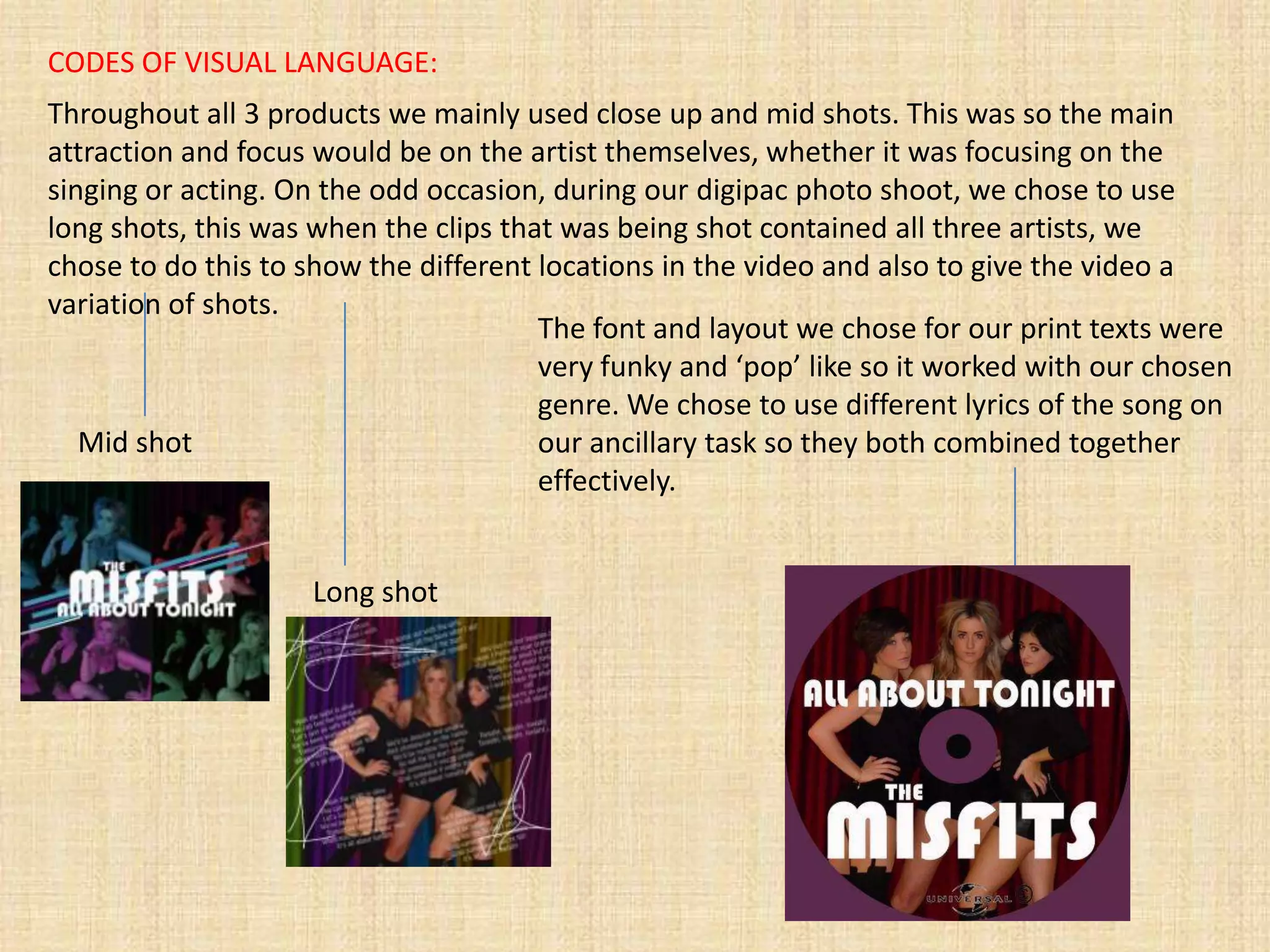 CODES OF VISUAL LANGUAGE:
Throughout all 3 products we mainly used close up and mid shots. This was so the main
attraction and focus would be on the artist themselves, whether it was focusing on the
singing or acting. On the odd occasion, during our digipac photo shoot, we chose to use
long shots, this was when the clips that was being shot contained all three artists, we
chose to do this to show the different locations in the video and also to give the video a
variation of shots.
                                       The font and layout we chose for our print texts were
                                       very funky and ‘pop’ like so it worked with our chosen
                                       genre. We chose to use different lyrics of the song on
   Mid shot                            our ancillary task so they both combined together
                                       effectively.


                    Long shot
 