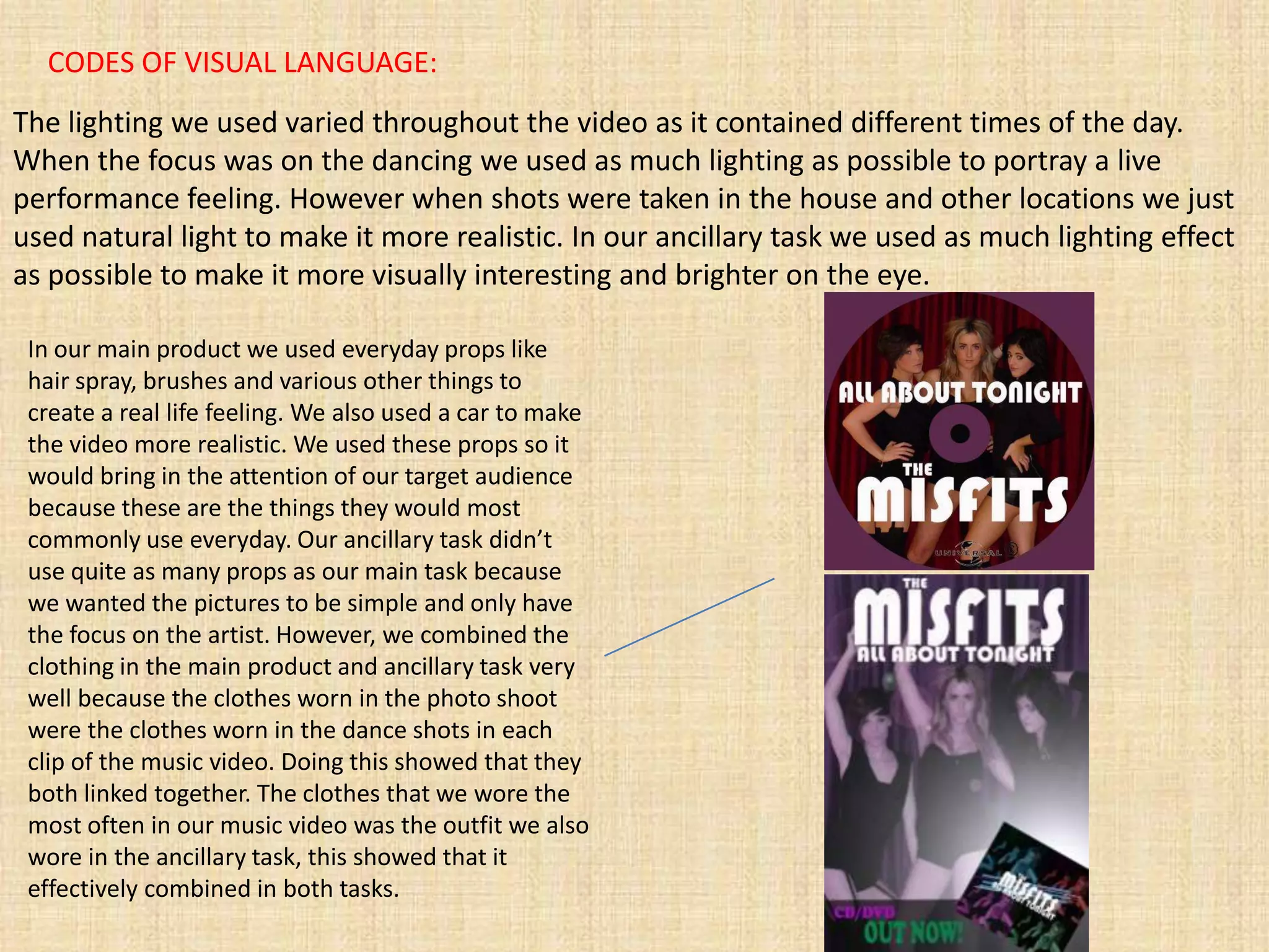 CODES OF VISUAL LANGUAGE:
The lighting we used varied throughout the video as it contained different times of the day.
When the focus was on the dancing we used as much lighting as possible to portray a live
performance feeling. However when shots were taken in the house and other locations we just
used natural light to make it more realistic. In our ancillary task we used as much lighting effect
as possible to make it more visually interesting and brighter on the eye.

 In our main product we used everyday props like
 hair spray, brushes and various other things to
 create a real life feeling. We also used a car to make
 the video more realistic. We used these props so it
 would bring in the attention of our target audience
 because these are the things they would most
 commonly use everyday. Our ancillary task didn’t
 use quite as many props as our main task because
 we wanted the pictures to be simple and only have
 the focus on the artist. However, we combined the
 clothing in the main product and ancillary task very
 well because the clothes worn in the photo shoot
 were the clothes worn in the dance shots in each
 clip of the music video. Doing this showed that they
 both linked together. The clothes that we wore the
 most often in our music video was the outfit we also
 wore in the ancillary task, this showed that it
 effectively combined in both tasks.
 