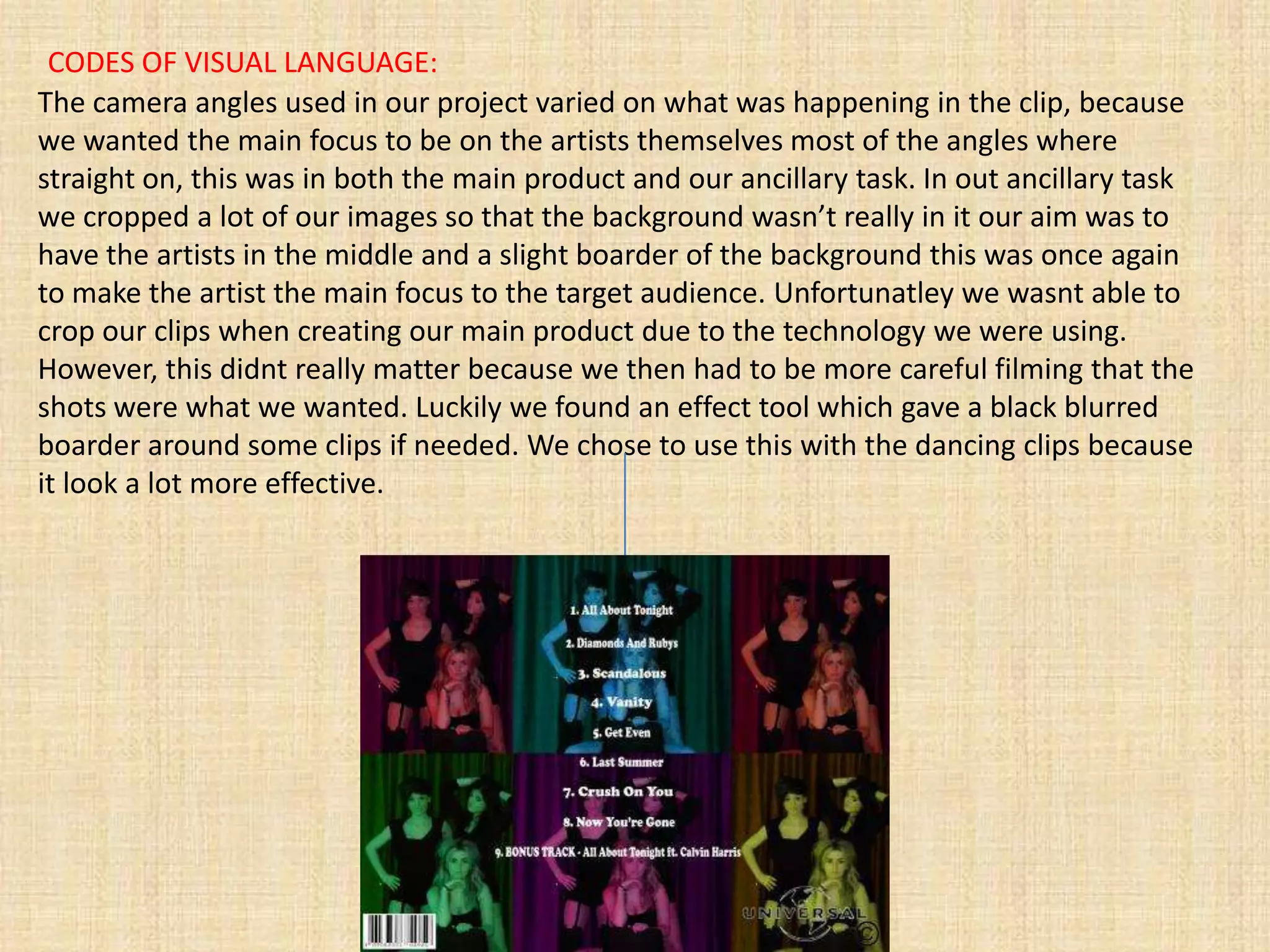CODES OF VISUAL LANGUAGE:
The camera angles used in our project varied on what was happening in the clip, because
we wanted the main focus to be on the artists themselves most of the angles where
straight on, this was in both the main product and our ancillary task. In out ancillary task
we cropped a lot of our images so that the background wasn’t really in it our aim was to
have the artists in the middle and a slight boarder of the background this was once again
to make the artist the main focus to the target audience. Unfortunatley we wasnt able to
crop our clips when creating our main product due to the technology we were using.
However, this didnt really matter because we then had to be more careful filming that the
shots were what we wanted. Luckily we found an effect tool which gave a black blurred
boarder around some clips if needed. We chose to use this with the dancing clips because
it look a lot more effective.
 