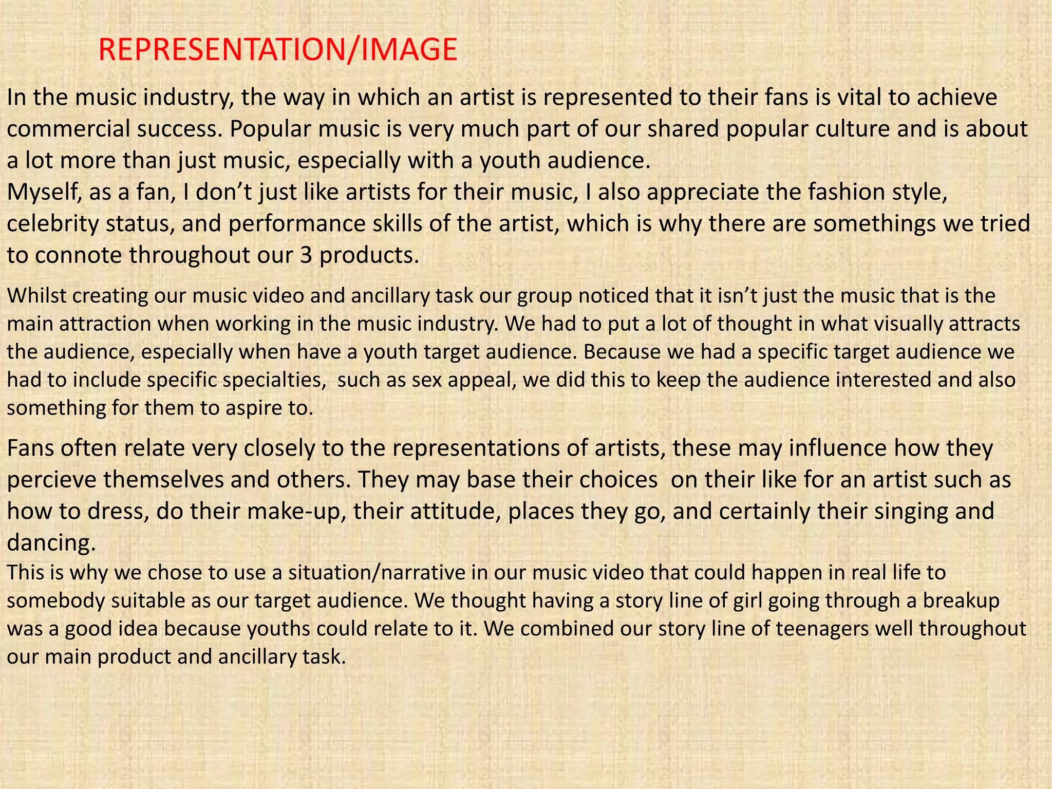 REPRESENTATION/IMAGE
In the music industry, the way in which an artist is represented to their fans is vital to achieve
commercial success. Popular music is very much part of our shared popular culture and is about
a lot more than just music, especially with a youth audience.
Myself, as a fan, I don’t just like artists for their music, I also appreciate the fashion style,
celebrity status, and performance skills of the artist, which is why there are somethings we tried
to connote throughout our 3 products.
Whilst creating our music video and ancillary task our group noticed that it isn’t just the music that is the
main attraction when working in the music industry. We had to put a lot of thought in what visually attracts
the audience, especially when have a youth target audience. Because we had a specific target audience we
had to include specific specialties, such as sex appeal, we did this to keep the audience interested and also
something for them to aspire to.
Fans often relate very closely to the representations of artists, these may influence how they
percieve themselves and others. They may base their choices on their like for an artist such as
how to dress, do their make-up, their attitude, places they go, and certainly their singing and
dancing.
This is why we chose to use a situation/narrative in our music video that could happen in real life to
somebody suitable as our target audience. We thought having a story line of girl going through a breakup
was a good idea because youths could relate to it. We combined our story line of teenagers well throughout
our main product and ancillary task.
 