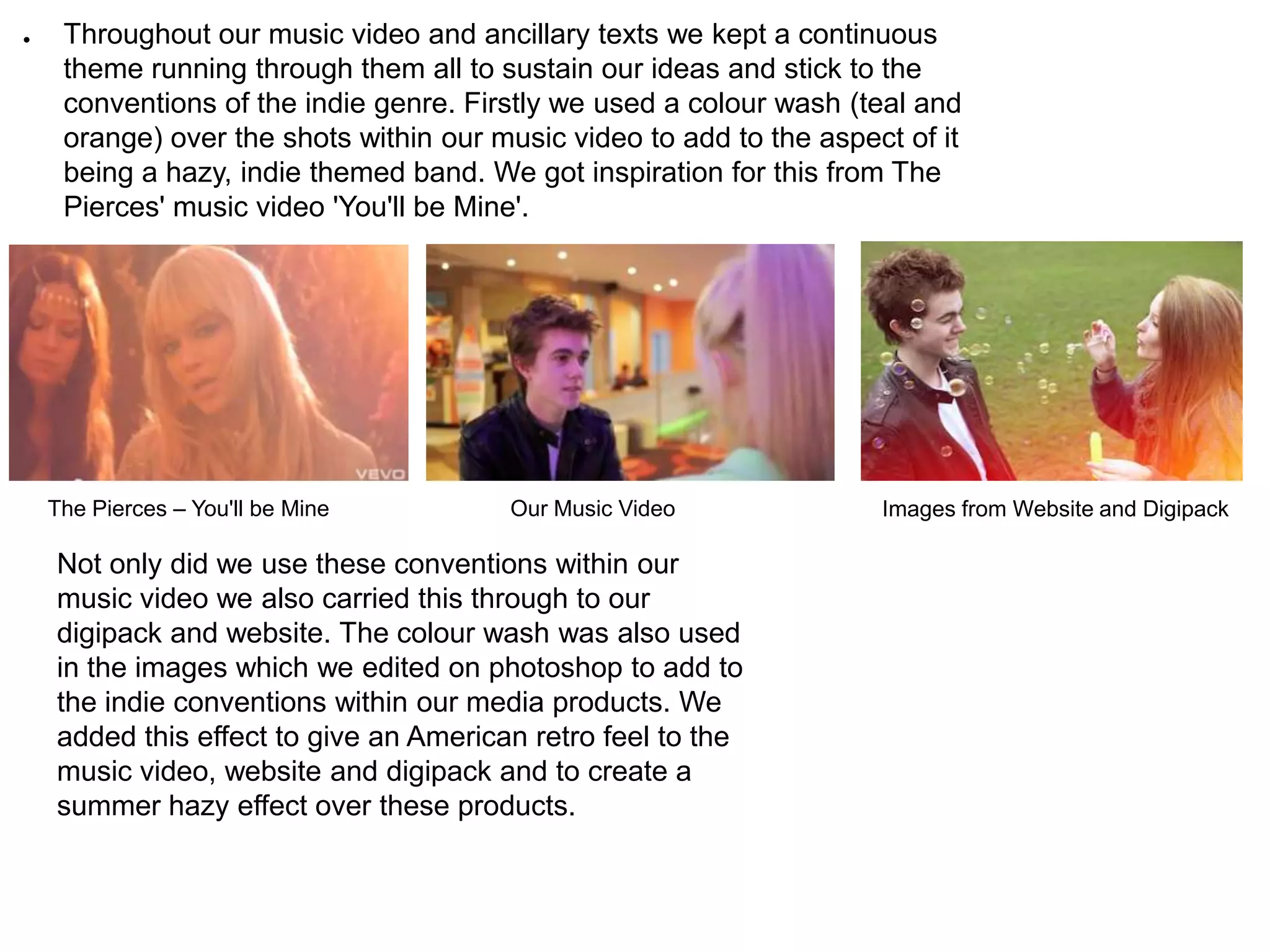 ●    Throughout our music video and ancillary texts we kept a continuous
     theme running through them all to sustain our ideas and stick to the
     conventions of the indie genre. Firstly we used a colour wash (teal and
     orange) over the shots within our music video to add to the aspect of it
     being a hazy, indie themed band. We got inspiration for this from The
     Pierces' music video 'You'll be Mine'.




    The Pierces – You'll be Mine        Our Music Video               Images from Website and Digipack

    Not only did we use these conventions within our
    music video we also carried this through to our
    digipack and website. The colour wash was also used
    in the images which we edited on photoshop to add to
    the indie conventions within our media products. We
    added this effect to give an American retro feel to the
    music video, website and digipack and to create a
    summer hazy effect over these products.
 