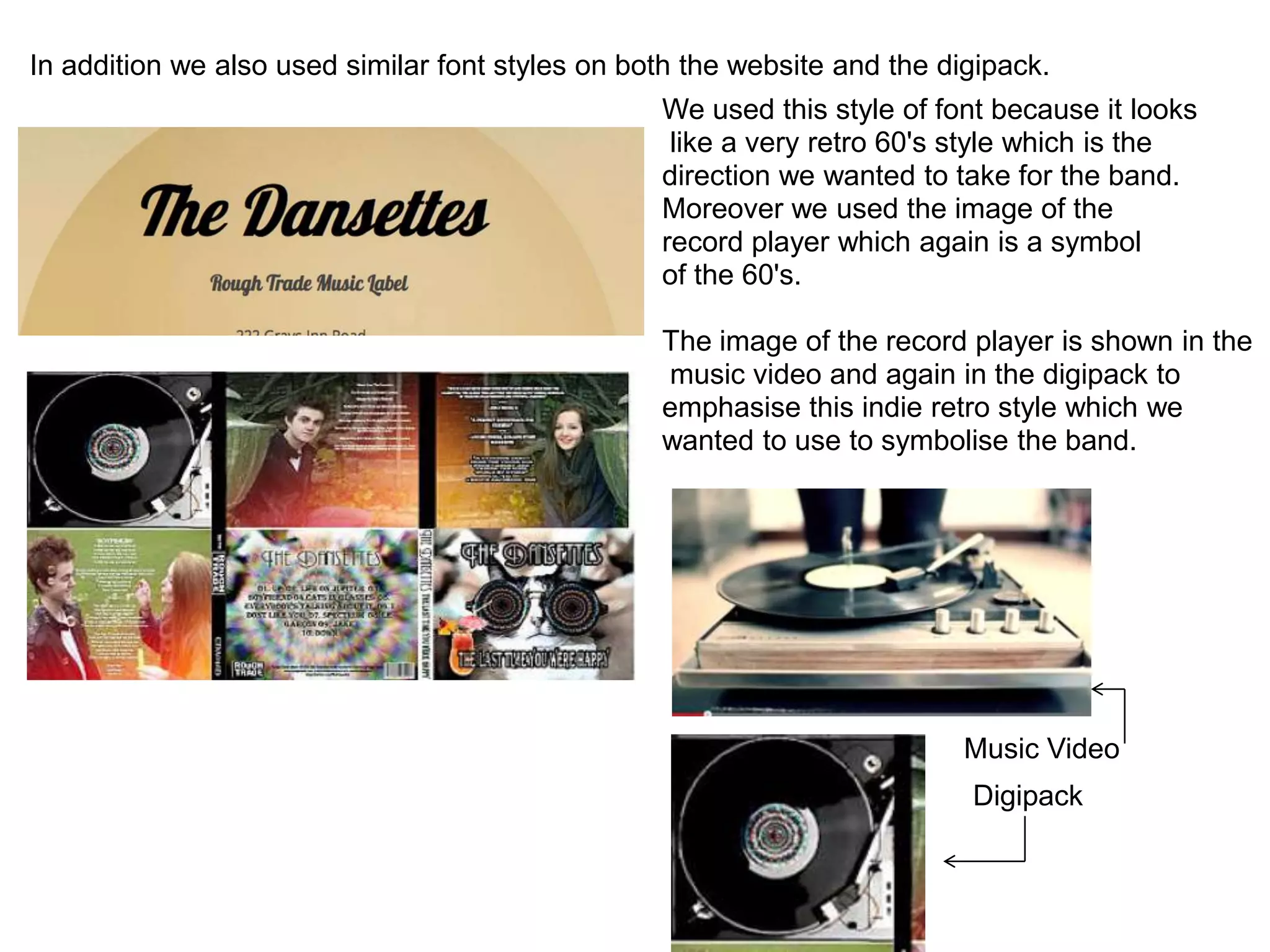 In addition we also used similar font styles on both the website and the digipack.
                                                  We used this style of font because it looks
                                                   like a very retro 60's style which is the
                                                  direction we wanted to take for the band.
                                                  Moreover we used the image of the
                                                  record player which again is a symbol
                                                  of the 60's.

                                                  The image of the record player is shown in the
                                                  music video and again in the digipack to
                                                  emphasise this indie retro style which we
                                                  wanted to use to symbolise the band.




                                                                           Music Video
                                                                           Digipack
 