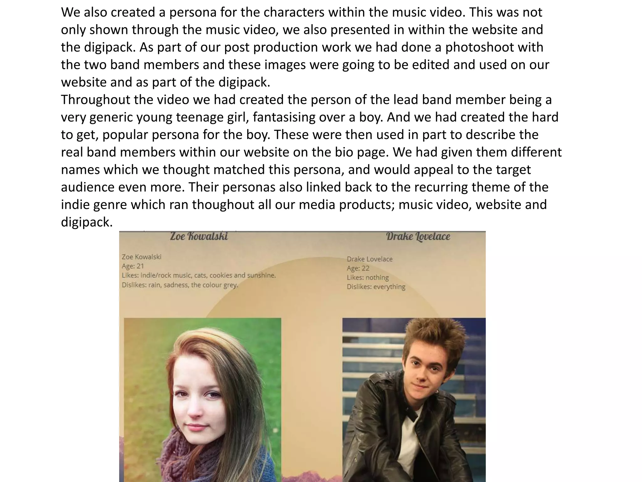 We also created a persona for the characters within the music video. This was not
only shown through the music video, we also presented in within the website and
the digipack. As part of our post production work we had done a photoshoot with
the two band members and these images were going to be edited and used on our
website and as part of the digipack.
Throughout the video we had created the person of the lead band member being a
very generic young teenage girl, fantasising over a boy. And we had created the hard
to get, popular persona for the boy. These were then used in part to describe the
real band members within our website on the bio page. We had given them different
names which we thought matched this persona, and would appeal to the target
audience even more. Their personas also linked back to the recurring theme of the
indie genre which ran thoughout all our media products; music video, website and
digipack.
 