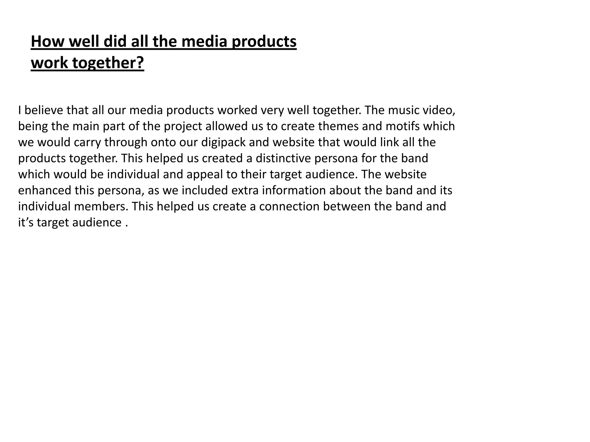 How well did all the media products
  work together?

I believe that all our media products worked very well together. The music video,
being the main part of the project allowed us to create themes and motifs which
we would carry through onto our digipack and website that would link all the
products together. This helped us created a distinctive persona for the band
which would be individual and appeal to their target audience. The website
enhanced this persona, as we included extra information about the band and its
individual members. This helped us create a connection between the band and
it’s target audience .
 