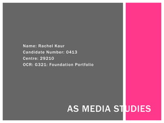 Name: Rachel Kaur
Candidate Number: 0413
Centre: 29210
OCR: G321: Foundation Portfolio
AS MEDIA STUDIES
 