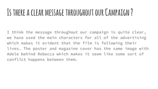 IsthereaclearmessagethroughoutourCampaign?
I think the message throughout our campaign is quite clear,
we have used the main characters for all of the advertising
which makes it evident that the film is following their
lives. The poster and magazine cover has the same image with
Adele behind Rebecca which makes it seem like some sort of
conflict happens between them.
 