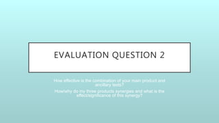 EVALUATION QUESTION 2
How effective is the combination of your main product and
ancillary texts?
How/why do my three products synergies and what is the
effect/significance of this synergy?
 