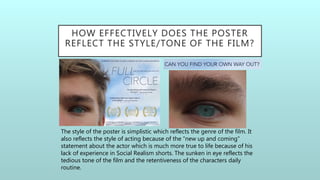 HOW EFFECTIVELY DOES THE POSTER
REFLECT THE STYLE/TONE OF THE FILM?
The style of the poster is simplistic which reflects the genre of the film. It
also reflects the style of acting because of the “new up and coming”
statement about the actor which is much more true to life because of his
lack of experience in Social Realism shorts. The sunken in eye reflects the
tedious tone of the film and the retentiveness of the characters daily
routine.
 