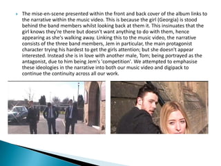  The mise-en-scene presented within the front and back cover of the album links to
the narrative within the music video. This is because the girl (Georgia) is stood
behind the band members whilst looking back at them it. This insinuates that the
girl knows they're there but doesn't want anything to do with them, hence
appearing as she's walking away. Linking this to the music video, the narrative
consists of the three band members, Jem in particular, the main protagonist
character trying his hardest to get the girls attention; but she doesn't appear
interested. Instead she is in love with another male, Tom; being portrayed as the
antagonist, due to him being Jem's 'competition'. We attempted to emphasise
these ideologies in the narrative into both our music video and digipack to
continue the continuity across all our work.
 