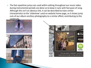  The fast repetitive jump cuts used within editing throughout our music video
during instrumental periods are done so to keep in sync with fast pace of song.
Although this isn't an obvious link, it can be described to have similar
characteristics to the 'slideshow' used on website home page, as it shows jump
cuts of our album ancillary photography to a similar effect; contributing to the
continuity.
 