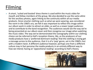  A smart, 'suited and booted' dress theme is used within the music video for
myself, and fellow members of the group. We also decided to use the same attire
for the ancillary photos, again linking to the continuity within all our media
products. Since smarter clothing such as what we were wearing, was considered
the norm in the 1960's era, we felt it was important to reflect this image within
our album work in order to attract an older, as well as a newer target audience;
and to contribute to the band recognition. The audiences would see the way we're
being presented on our album cover and then recognise our image when watching
the music video. The way we’ve demonstrated the iconography within our clothing
choice can be referred to Hall’s reception theory. We, as the producers of our
media products have a ‘preferred dominant reading’ that the clothing is trying get
a message across to the audience, that it is of a ‘pop’ genre, set in the 1960’s; but
with a modern twist. A different audience however, perhaps one from a different
culture may in fact perceive the media products in an entirely different way to
how we intend; having an ‘oppositional reading’ according to Hall’s theory.
 