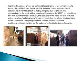  We filmed in various urban, old fashioned locations in a town environment. To
embed this old fashioned theme into the audience’s mind, we used lots of
establishing shots throughout, including the jump cuts to present the
surroundings in the music video; showing references to the 1960's era. Combining
this with our other media products, the locations in the video are also featured
within the album's photographs/ artwork, included on the album front and back
cover. This defines the synergy between the music video and album
ancillary, creating similarities for the audience to familiarise themselves with.
 