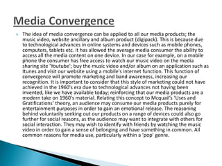  The idea of media convergence can be applied to all our media products; the
music video, website ancillary and album product (digipack). This is because due
to technological advances in online systems and devices such as mobile phones,
computers, tablets etc. it has allowed the average media consumer the ability to
access all the media content on one device. In our case for example, on a mobile
phone the consumer has free access to watch our music video on the media
sharing site 'Youtube'; buy the music video and/or album on an application such as
Itunes and visit our website using a mobile's internet function. This function of
convergence will promote marketing and band awareness, increasing our
recognition. It is important to consider that this style of marketing could not have
achieved in the 1960's era due to technological advances not having been
invented, like we have available today; reinforcing that our media products are a
modern take on 1960's material. Relating this concept to Mcquail’s ‘Uses and
Gratifications’ theory, an audience may consume our media products purely for
entertainment purposes in order to gain an emotional release. The reasoning
behind voluntarily seeking out our products on a range of devices could also go
further for social reasons, as the audience may want to integrate with others for
social interaction. They may wish to identify with friends by watching the music
video in order to gain a sense of belonging and have something in common. All
common reasons for media use, particularly within a ‘pop’ genre.
 