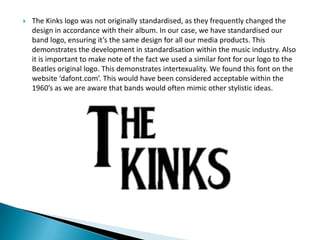  The Kinks logo was not originally standardised, as they frequently changed the
design in accordance with their album. In our case, we have standardised our
band logo, ensuring it’s the same design for all our media products. This
demonstrates the development in standardisation within the music industry. Also
it is important to make note of the fact we used a similar font for our logo to the
Beatles original logo. This demonstrates intertexuality. We found this font on the
website ‘dafont.com’. This would have been considered acceptable within the
1960’s as we are aware that bands would often mimic other stylistic ideas.
 
