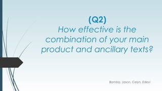 (Q2)
How effective is the
combination of your main
product and ancillary texts?
Bamba, Jason, Celyn, Edevi
 