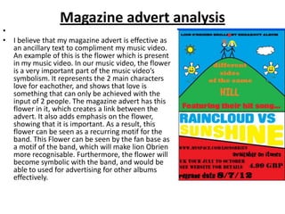 Magazine advert analysis
•
• I believe that my magazine advert is effective as
  an ancillary text to compliment my music video.
  An example of this is the flower which is present
  in my music video. In our music video, the flower
  is a very important part of the music video’s
  symbolism. It represents the 2 main characters
  love for eachother, and shows that love is
  something that can only be achieved with the
  input of 2 people. The magazine advert has this
  flower in it, which creates a link between the
  advert. It also adds emphasis on the flower,
  showing that it is important. As a result, this
  flower can be seen as a recurring motif for the
  band. This Flower can be seen by the fan base as
  a motif of the band, which will make lion Obrien
  more recognisable. Furthermore, the flower will
  become symbolic with the band, and would be
  able to used for advertising for other albums
  effectively.
 