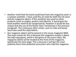 • Another motif that the band could have from this magazine cover is
  a cartoon aesthetic. I have used this art style for both the CD cover
  and the magazine advert. If this aesthetic was used on other
  products (such as singles, posters and albums), it would give the
  band another motif to be recognised by. However it would be less
  unique that the use of the flower that I mentioned in the previous
  paragraph. This is because other artists, such as mika and kanye
  west have used this style before.
• Our magazine advert will be present in the music magazine NME.
  The main reason for this is because this magazine usually is about
  the indie pop genre, which is the genre of my music video. My
  magazine advert will be located at the front of the magazine,
  specifically the front page. This is because it will get the most
  publicity there from potential consumers who read the magazine.
 