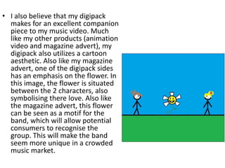 • I also believe that my digipack
  makes for an excellent companion
  piece to my music video. Much
  like my other products (animation
  video and magazine advert), my
  digipack also utilizes a cartoon
  aesthetic. Also like my magazine
  advert, one of the digipack sides
  has an emphasis on the flower. In
  this image, the flower is situated
  between the 2 characters, also
  symbolising there love. Also like
  the magazine advert, this flower
  can be seen as a motif for the
  band, which will allow potential
  consumers to recognise the
  group. This will make the band
  seem more unique in a crowded
  music market.
 