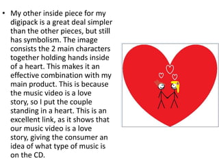• My other inside piece for my
  digipack is a great deal simpler
  than the other pieces, but still
  has symbolism. The image
  consists the 2 main characters
  together holding hands inside
  of a heart. This makes it an
  effective combination with my
  main product. This is because
  the music video is a love
  story, so I put the couple
  standing in a heart. This is an
  excellent link, as it shows that
  our music video is a love
  story, giving the consumer an
  idea of what type of music is
  on the CD.
 