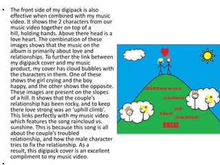 • The front side of my digipack is also
  effective when combined with my music
  video. It shows the 2 characters from our
  music video together on top of a
  hill, holding hands. Above there head is a
  love heart. The combination of these
  images shows that the music on the
  album is primarily about love and
  relationships. To further the link between
  my digipack cover and my music
  product, my cover has cloud bubbles with
  the characters in them. One of these
  shows the girl crying and the boy
  happy, and the other shows the opposite.
  These images are present on the slopes
  of a hill. It shows that the couple’s
  relationship has been rocky, and to keep
  there love strong was an ‘uphill climb’.
  This links perfectly with my music video
  which features the song raincloud vs.
  sunshine. This is because this song is all
  about the couple’s troubled
  relationship, and how the male character
  tries to fix the relationship. As a
  result, this digipack cover is an excellent
  compliment to my music video.
 