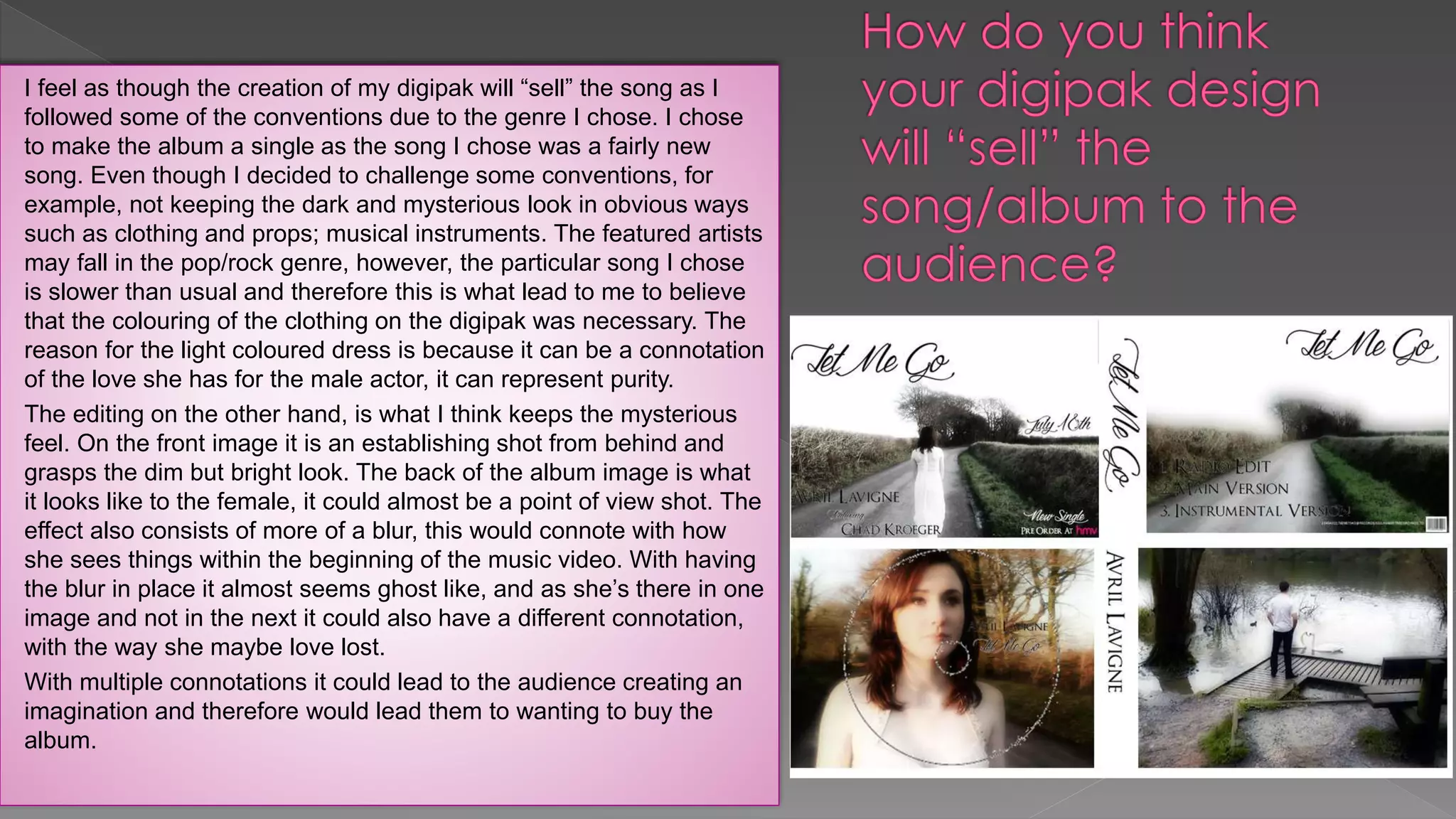 I feel as though the creation of my digipak will “sell” the song as I
followed some of the conventions due to the genre I chose. I chose
to make the album a single as the song I chose was a fairly new
song. Even though I decided to challenge some conventions, for
example, not keeping the dark and mysterious look in obvious ways
such as clothing and props; musical instruments. The featured artists
may fall in the pop/rock genre, however, the particular song I chose
is slower than usual and therefore this is what lead to me to believe
that the colouring of the clothing on the digipak was necessary. The
reason for the light coloured dress is because it can be a connotation
of the love she has for the male actor, it can represent purity.
The editing on the other hand, is what I think keeps the mysterious
feel. On the front image it is an establishing shot from behind and
grasps the dim but bright look. The back of the album image is what
it looks like to the female, it could almost be a point of view shot. The
effect also consists of more of a blur, this would connote with how
she sees things within the beginning of the music video. With having
the blur in place it almost seems ghost like, and as she’s there in one
image and not in the next it could also have a different connotation,
with the way she maybe love lost.
With multiple connotations it could lead to the audience creating an
imagination and therefore would lead them to wanting to buy the
album.
 