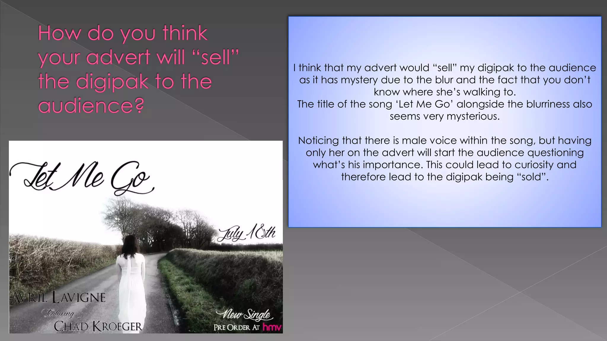 I think that my advert would “sell” my digipak to the audience
as it has mystery due to the blur and the fact that you don’t
know where she’s walking to.
The title of the song ‘Let Me Go’ alongside the blurriness also
seems very mysterious.
Noticing that there is male voice within the song, but having
only her on the advert will start the audience questioning
what’s his importance. This could lead to curiosity and
therefore lead to the digipak being “sold”.
 