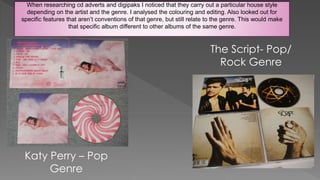 When researching cd adverts and digipaks I noticed that they carry out a particular house style
depending on the artist and the genre. I analysed the colouring and editing. Also looked out for
specific features that aren’t conventions of that genre, but still relate to the genre. This would make
that specific album different to other albums of the same genre.
Katy Perry – Pop
Genre
The Script- Pop/
Rock Genre
 