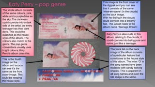 This image is the front cover of
the digipak and you can see
that it consists of the same
‘mise-en-scene’ (in the clouds)
as the back image.
With her being in the clouds
could connote into a dreamy
feel. This would relate to the
album name ‘Teenage Dream’.
Katy Perry is also nude in this
album, relating to the clouds, it
could connote into being pure and
naïve, just like a teenager.
The whole album consists
of the same colours, pink,
white and a purple/blue as
the sky. The darkness
could connote into a dark
side of the artist, as every
teenager has their dark
days. This would be
classified as the house
style of the album. The
colours also match to the
genre. The pop genre
conventions usually uses
bright colours. Katy
Perry’s album does this.
The track list on the back
image of the album consists
of a particular feature that
contributes to the house style
of this album. The letter ‘O’ in
the song names have been
replaced with candy looking
shapes. This is apparent in
all song names and even the
CD image is the same.
This is the fourth
image on the
album and as you
can see it’s the
same as the front
cover image. This
could be keeping
the house style.
 
