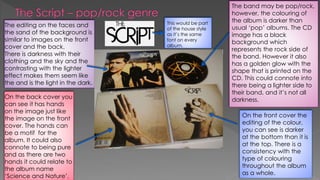 The band may be pop/rock,
however, the colouring of
the album is darker than
usual ‘pop’ albums. The CD
image has a black
background which
represents the rock side of
the band. However it also
has a golden glow with the
shape that is printed on the
CD. This could connote into
there being a lighter side to
their band, and it’s not all
darkness.
On the front cover the
editing of the colour,
you can see is darker
at the bottom than it is
at the top. There is a
consistency with the
type of colouring
throughout the album
as a whole.
On the back cover you
can see it has hands
on the image just like
the image on the front
cover. The hands can
be a motif for the
album. It could also
connote to being pure
and as there are two
hands it could relate to
the album name
‘Science and Nature’.
The editing on the faces and
the sand of the background is
similar to images on the front
cover and the back.
There is darkness with their
clothing and the sky and the
contrasting with the lighter
effect makes them seem like
the and is the light in the dark.
This would be part
of the house style
as it’s the same
font on every
album.
 