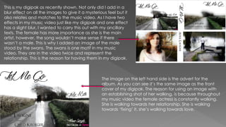 This is my digipak as recently shown. Not only did I add in a
blur effect on all the images to give it a mysterious feel but it
also relates and matches to the music video. As I have two
effects in my music video just like my digipak and one effect
has a slight blur, I wanted to carry this out with my ancillary
texts. The female has more importance as she is the main
artist, however, the song wouldn’t make sense if there
wasn’t a male. This is why I added an image of the male
stood by the swans. The swans is one motif in my music
video. They are in the video twice and represent the
relationship. This is the reason for having them in my digipak.
The image on the left hand side is the advert for the
album. As you can see it’s the same image as the front
cover of my digipak. The reason for using an image with
an establishing shot of her walking, is because throughout
my music video the female actress is constantly walking.
She is walking towards her relationship. She is walking
towards ‘fixing’ it, she’s walking towards love.
 