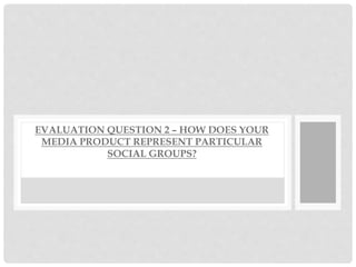 EVALUATION QUESTION 2 – HOW DOES YOUR
MEDIA PRODUCT REPRESENT PARTICULAR
SOCIAL GROUPS?
 