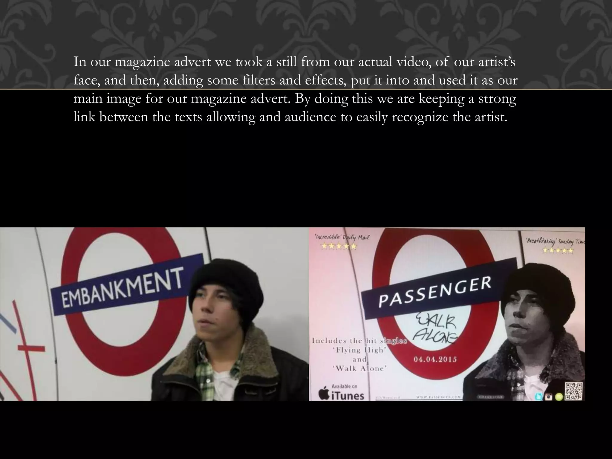 In our magazine advert we took a still from our actual video, of our artist’s
face, and then, adding some filters and effects, put it into and used it as our
main image for our magazine advert. By doing this we are keeping a strong
link between the texts allowing and audience to easily recognize the artist.
 