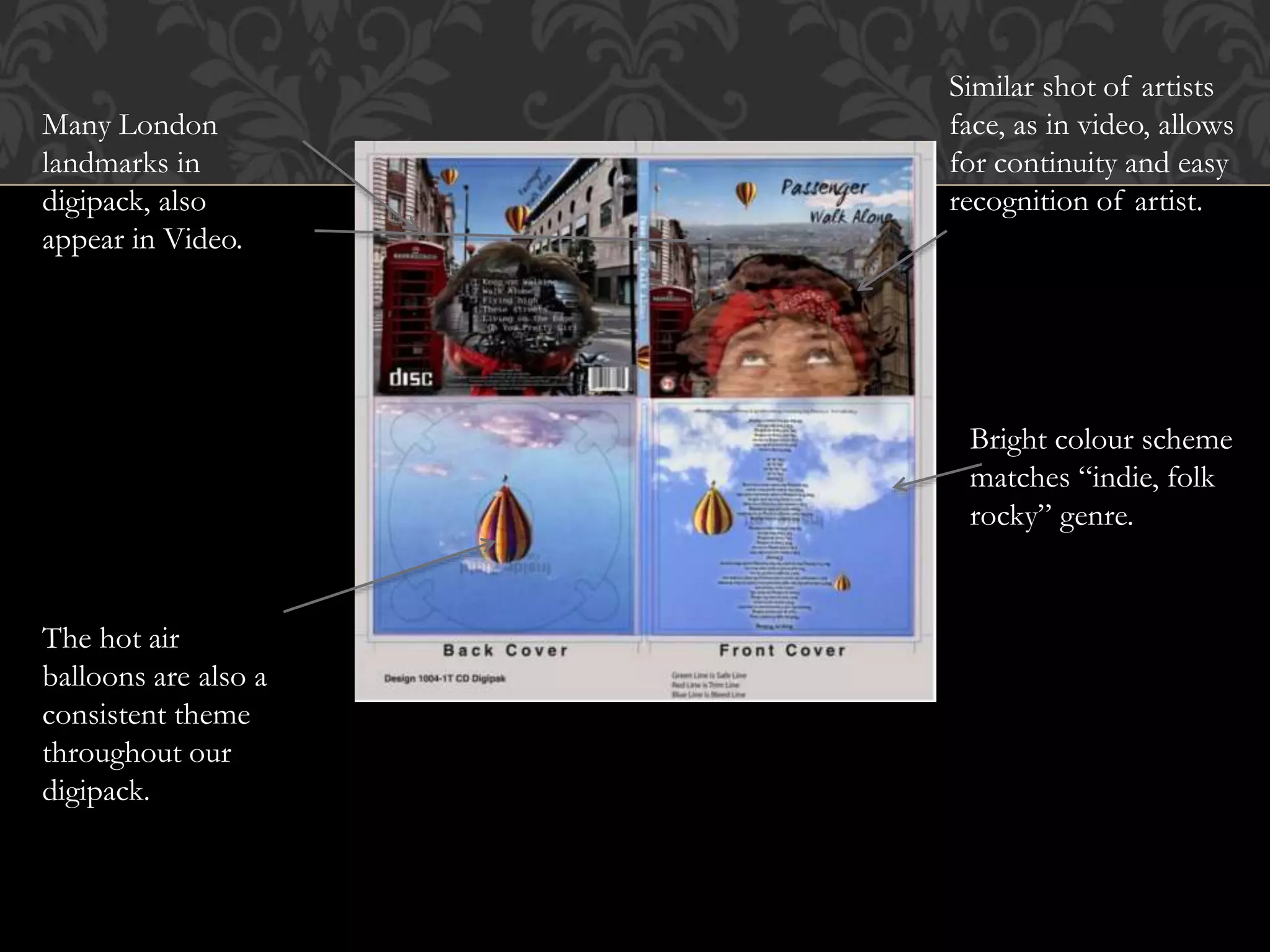 Similar shot of artists
face, as in video, allows
for continuity and easy
recognition of artist.
Many London
landmarks in
digipack, also
appear in Video.
Bright colour scheme
matches “indie, folk
rocky” genre.
The hot air
balloons are also a
consistent theme
throughout our
digipack.
 