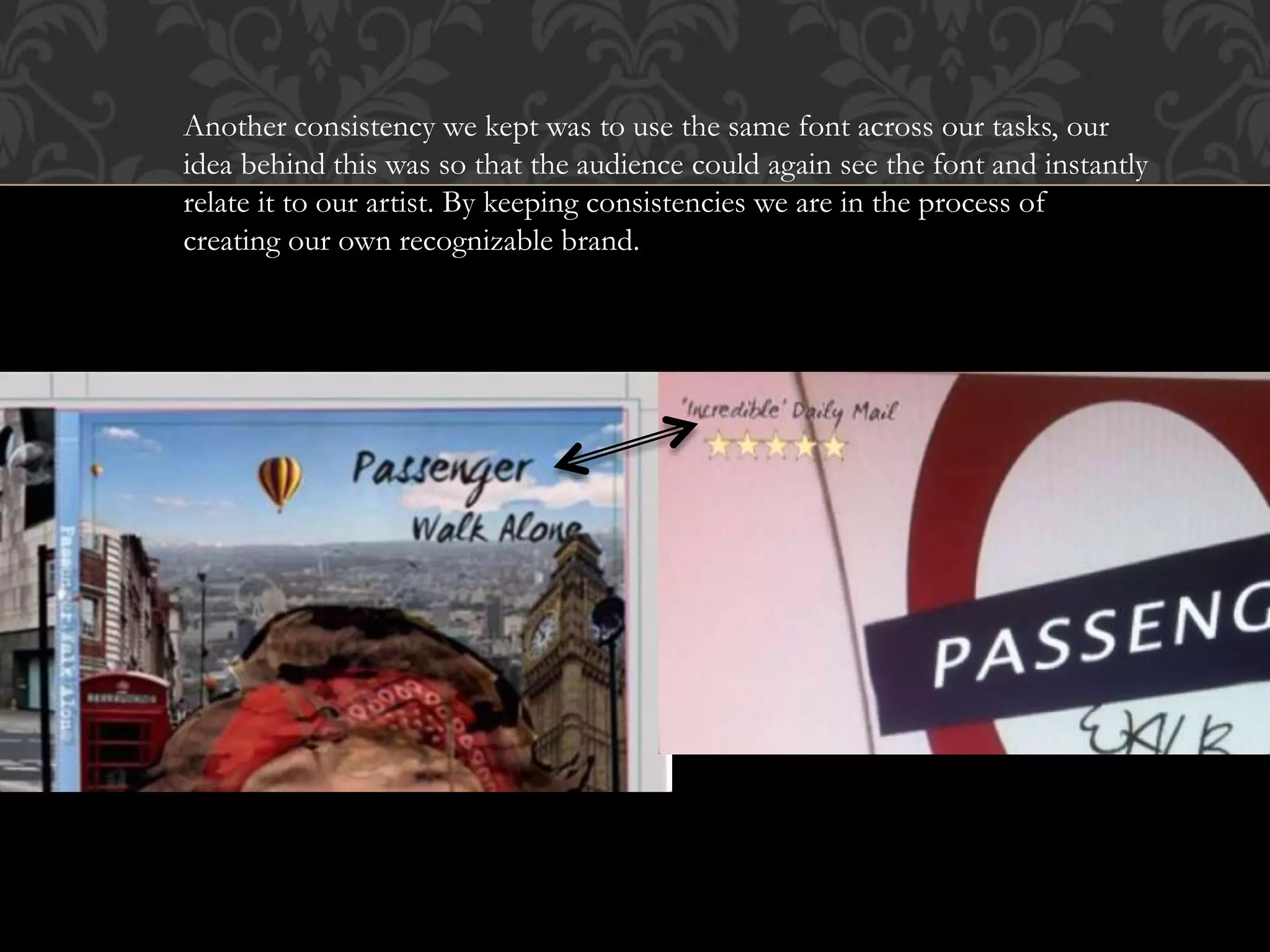 Another consistency we kept was to use the same font across our tasks, our
idea behind this was so that the audience could again see the font and instantly
relate it to our artist. By keeping consistencies we are in the process of
creating our own recognizable brand.
 