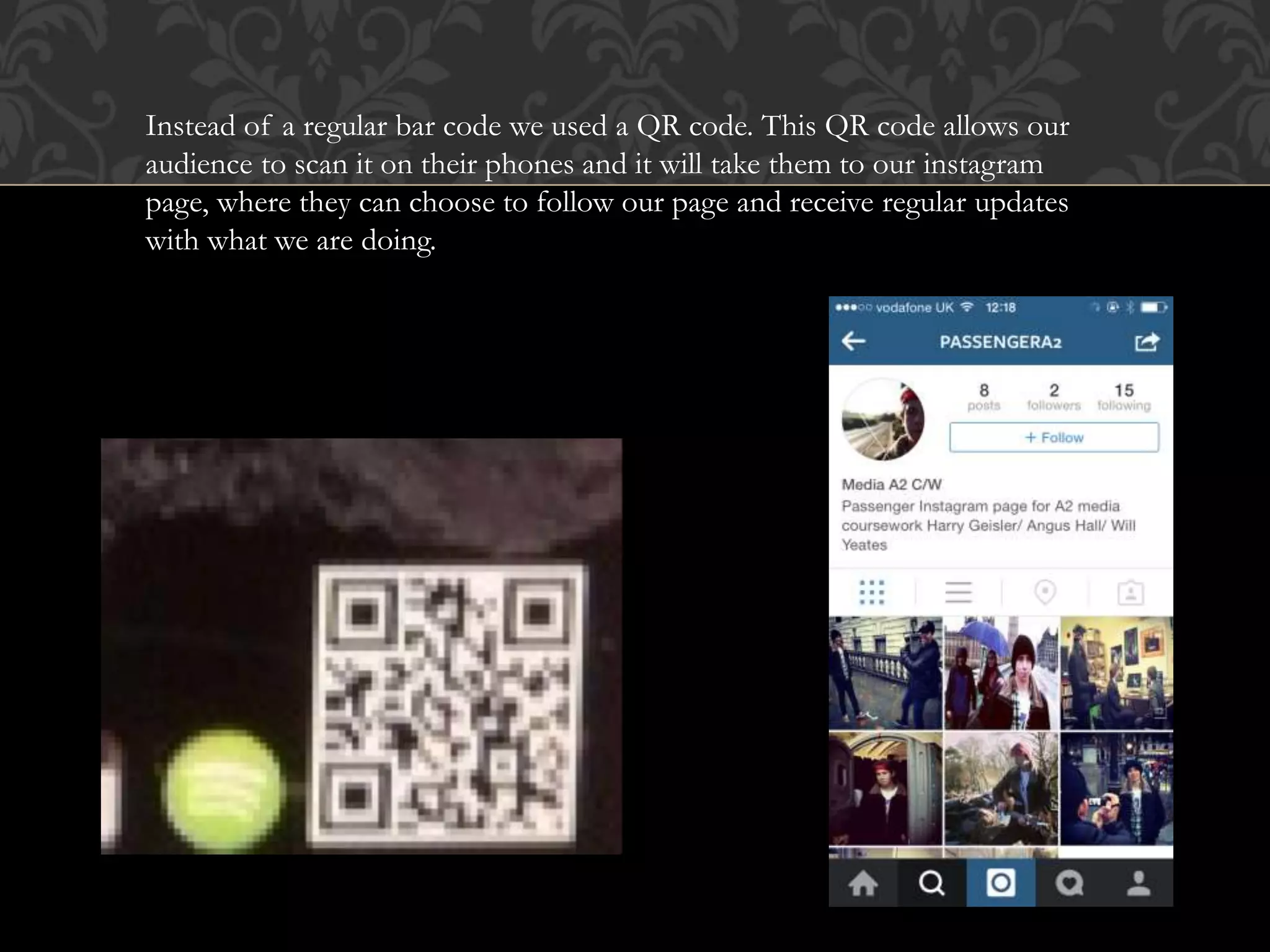 Instead of a regular bar code we used a QR code. This QR code allows our
audience to scan it on their phones and it will take them to our instagram
page, where they can choose to follow our page and receive regular updates
with what we are doing.
 